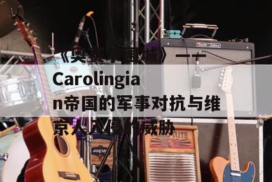 《奥赛尔围城》—— Carolingian帝国的军事对抗与维京人入侵的威胁