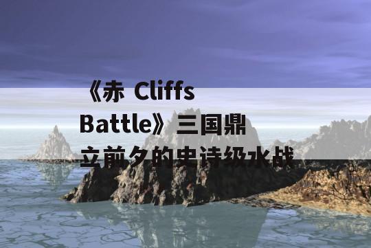 《赤 Cliffs Battle》三国鼎立前夕的史诗级水战