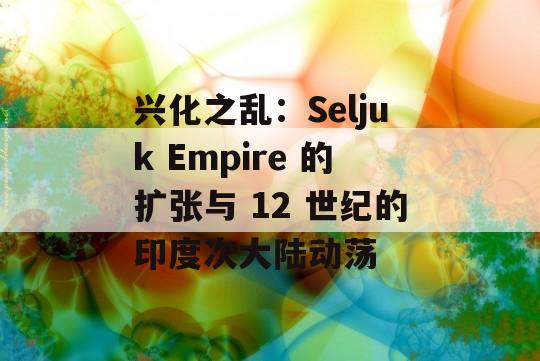 兴化之乱：Seljuk Empire 的扩张与 12 世纪的印度次大陆动荡