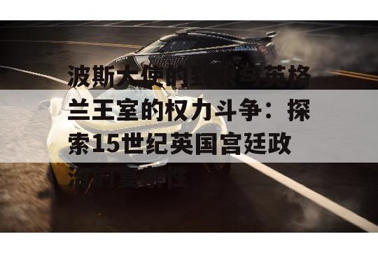 波斯大使的到来与英格兰王室的权力斗争：探索15世纪英国宫廷政治的复杂性